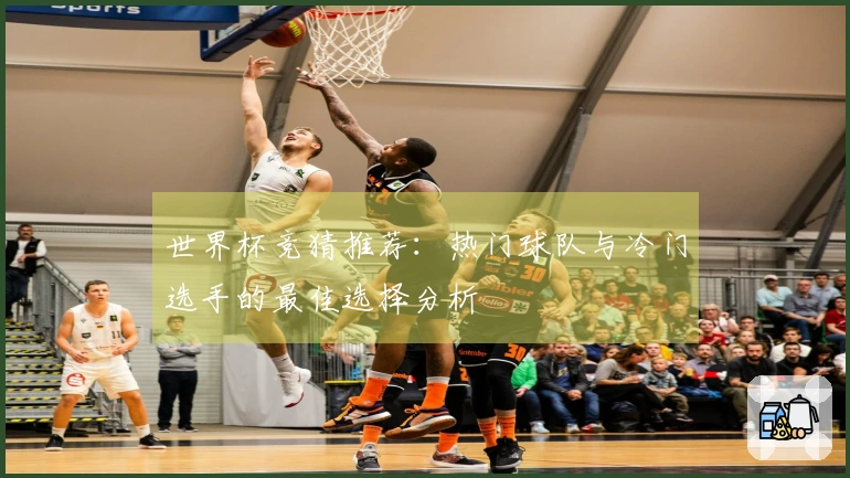 世界杯竞猜推荐：热门球队与冷门选手的最佳选择分析